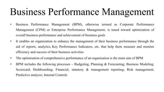 Business Performance Management
• Business Performance Management (BPM), otherwise termed as Corporate Performance
Management (CPM) or Enterprise Performance Management, is tuned toward optimization of
overall business performance and achievement of business goals
• It enables an organization to enhance the management of their business performance through the
aid of reports, analytics, Key Performance Indicators, etc. that help them measure and monitor
efficiency and success of their business activities
• The optimisation of comprehensive performance of an organisation is the main aim of BPM
• BPM includes the following processes – Budgeting, Planning & Forecasting; Business Modeling;
Scorecard; Dashboarding; Financial, statutory & management reporting; Risk management;
Predictive analysis; Internal Controls
 