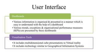 User Interface
• Various information is organised & presented in a manner which is
easy to understand with the help of a dashboard
• Various trends, exceptions & organisational performance measures
(KPIs) are presented by these dashboards
Dashboards
• It includes multidimensional cube presentations to Virtual reality
• It includes technology similar to Geographical Information Systems
Visualisation Tools
 