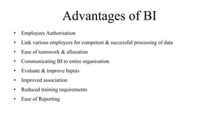 Advantages of BI
• Employees Authorisation
• Link various employees for competent & successful processing of data
• Ease of teamwork & allocation
• Communicating BI to entire organisation
• Evaluate & improve Inputs
• Improved association
• Reduced training requirements
• Ease of Reporting
 