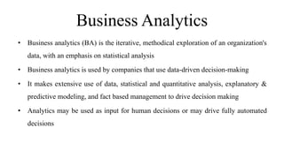 Business Analytics
• Business analytics (BA) is the iterative, methodical exploration of an organization's
data, with an emphasis on statistical analysis
• Business analytics is used by companies that use data-driven decision-making
• It makes extensive use of data, statistical and quantitative analysis, explanatory &
predictive modeling, and fact based management to drive decision making
• Analytics may be used as input for human decisions or may drive fully automated
decisions
 