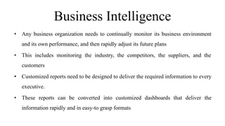 Business Intelligence
• Any business organization needs to continually monitor its business environment
and its own performance, and then rapidly adjust its future plans
• This includes monitoring the industry, the competitors, the suppliers, and the
customers
• Customized reports need to be designed to deliver the required information to every
executive.
• These reports can be converted into customized dashboards that deliver the
information rapidly and in easy-to grasp formats
 
