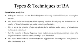 Types & Techniques of BA
Descriptive Analytics
• Perhaps the most basic and still the most important and widely used kind of analytics is descriptive
analytics
• This deals which uncovering the truth regarding business by analyzing the historical data. A
number of factual information is revealed in this form of analytics
• This is where, the grouping of data, use of descriptive statistics, and a number of visualization
techniques come in handy
• Here for example, by finding frequency, mean, median, mode, maximum, minimum values of a
subject in different scenarios help in covering a lot of information
• This allows the leadership to understand what has happened until now and gives a brief glimpse of
what could happen next.
 