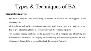 Types & Techniques of BA
Diagnostic Analytics
• This form of analytics deals with finding the reasons for whatever that has happened in the
business so far
• Methodologies such as Segmentation etc comes in handy where patterns are detected in the
data to give a better insight into the scenario in which the company is present
• For example, running analytics on the customer base of a company and identifying the
different types of customers the company has been dealing with and targeting the specific kind
of customers that might have been pulling back the companies’ growth.
 