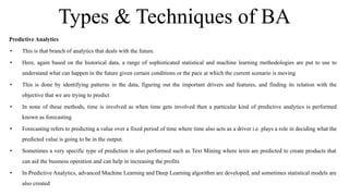 Types & Techniques of BA
Predictive Analytics
• This is that branch of analytics that deals with the future.
• Here, again based on the historical data, a range of sophisticated statistical and machine learning methodologies are put to use to
understand what can happen in the future given certain conditions or the pace at which the current scenario is moving
• This is done by identifying patterns in the data, figuring out the important drivers and features, and finding its relation with the
objective that we are trying to predict
• In none of these methods, time is involved as when time gets involved then a particular kind of predictive analytics is performed
known as forecasting
• Forecasting refers to predicting a value over a fixed period of time where time also acts as a driver i.e. plays a role in deciding what the
predicted value is going to be in the output.
• Sometimes a very specific type of prediction is also performed such as Text Mining where texts are predicted to create products that
can aid the business operation and can help in increasing the profits
• In Predictive Analytics, advanced Machine Learning and Deep Learning algorithm are developed, and sometimes statistical models are
also created
 