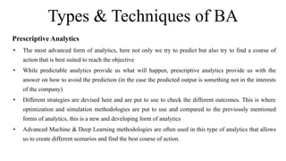 Types & Techniques of BA
Prescriptive Analytics
• The most advanced form of analytics, here not only we try to predict but also try to find a course of
action that is best suited to reach the objective
• While predictable analytics provide us what will happen, prescriptive analytics provide us with the
answer on how to avoid the prediction (in the case the predicted output is something not in the interests
of the company)
• Different strategies are devised here and are put to use to check the different outcomes. This is where
optimization and simulation methodologies are put to use and compared to the previously mentioned
forms of analytics, this is a new and developing form of analytics
• Advanced Machine & Deep Learning methodologies are often used in this type of analytics that allows
us to create different scenarios and find the best course of action.
 