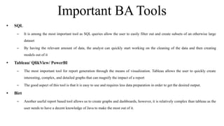 Important BA Tools
• SQL
– It is among the most important tool as SQL queries allow the user to easily filter out and create subsets of an otherwise large
dataset
– By having the relevant amount of data, the analyst can quickly start working on the cleaning of the data and then creating
models out of it
• Tableau/ QlikView/ PowerBI
– The most important tool for report generation through the means of visualization. Tableau allows the user to quickly create
interesting, complex, and detailed graphs that can magnify the impact of a report
– The good aspect of this tool is that it is easy to use and requires less data preparation in order to get the desired output.
• Birt
– Another useful report based tool allows us to create graphs and dashboards, however, it is relatively complex than tableau as the
user needs to have a decent knowledge of Java to make the most out of it.
 