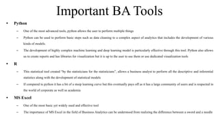 Important BA Tools
• Python
– One of the most advanced tools, python allows the user to perform multiple things
– Python can be used to perform basic steps such as data cleaning to a complex aspect of analytics that includes the development of various
kinds of models.
– The development of highly complex machine learning and deep learning model is particularly effective through this tool. Python also allows
us to create reports and has libraries for visualization but it is up to the user to use them or use dedicated visualization tools
• R
– This statistical tool created “by the statisticians for the statisticians”, allows a business analyst to perform all the descriptive and inferential
statistics along with the development of statistical models
– If compared to python it has a bit of a steep learning curve but this eventually pays off as it has a large community of users and is respected in
the world of corporate as well as academia
• MS Excel
– One of the most basic yet widely used and effective tool
– The importance of MS Excel in the field of Business Analytics can be understood from realizing the difference between a sword and a needle
 
