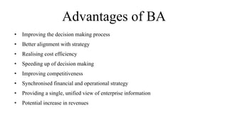 Advantages of BA
• Improving the decision making process
• Better alignment with strategy
• Realising cost efficiency
• Speeding up of decision making
• Improving competitiveness
• Synchronised financial and operational strategy
• Providing a single, unified view of enterprise information
• Potential increase in revenues
 