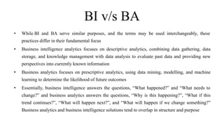 BI v/s BA
• While BI and BA serve similar purposes, and the terms may be used interchangeably, these
practices differ in their fundamental focus
• Business intelligence analytics focuses on descriptive analytics, combining data gathering, data
storage, and knowledge management with data analysis to evaluate past data and providing new
perspectives into currently known information
• Business analytics focuses on prescriptive analytics, using data mining, modelling, and machine
learning to determine the likelihood of future outcomes
• Essentially, business intelligence answers the questions, “What happened?” and “What needs to
change?” and business analytics answers the questions, “Why is this happening?”, “What if this
trend continues?”, “What will happen next?”, and “What will happen if we change something?”
Business analytics and business intelligence solutions tend to overlap in structure and purpose
 