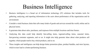 Business Intelligence
• Business intelligence is a broad set of information technology (IT) solutions that includes tools for
gathering, analyzing, and reporting information to the users about performance of the organization and its
environment
• Consider a retail business chain that sells many kinds of goods and services around the world, online and in
physical stores.
• It generates data about sales, purchases, and expenses from multiple locations and time frames.
• Analyzing this data could help identify fast-selling items, regional-selling items, seasonal items,
fast-growing customer segments, and so on. It might also help generate ideas about what products sell
together, which people tend to buy which products, and so on.
• These insights and intelligence can help design better promotion plans, product bundles, and store layouts,
which in turn lead to a better-performing business.
 