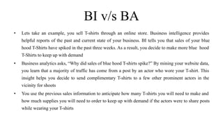 BI v/s BA
• Lets take an example, you sell T-shirts through an online store. Business intelligence provides
helpful reports of the past and current state of your business. BI tells you that sales of your blue
hood T-Shirts have spiked in the past three weeks. As a result, you decide to make more blue hood
T-Shirts to keep up with demand
• Business analytics asks, “Why did sales of blue hood T-shirts spike?” By mining your website data,
you learn that a majority of traffic has come from a post by an actor who wore your T-shirt. This
insight helps you decide to send complimentary T-shirts to a few other prominent actors in the
vicinity for shoots
• You use the previous sales information to anticipate how many T-shirts you will need to make and
how much supplies you will need to order to keep up with demand if the actors were to share posts
while wearing your T-shirts
 