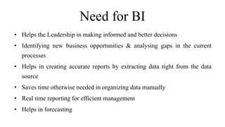 Need for BI
• Helps the Leadership in making informed and better decisions
• Identifying new business opportunities & analysing gaps in the current
processes
• Helps in creating accurate reports by extracting data right from the data
source
• Saves time otherwise needed in organizing data manually
• Real time reporting for efficient management
• Helps in forecasting
 