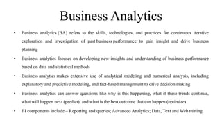 Business Analytics
• Business analytics (BA) refers to the skills, technologies, and practices for continuous iterative
exploration and investigation of past business performance to gain insight and drive business
planning
• Business analytics focuses on developing new insights and understanding of business performance
based on data and statistical methods
• Business analytics makes extensive use of analytical modeling and numerical analysis, including
explanatory and predictive modeling, and fact-based management to drive decision making
• Business analytics can answer questions like why is this happening, what if these trends continue,
what will happen next (predict), and what is the best outcome that can happen (optimize)
• BI components include – Reporting and queries; Advanced Analytics; Data, Text and Web mining
 
