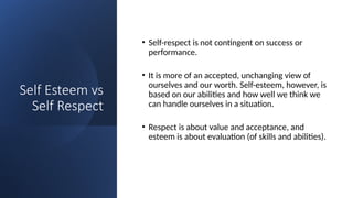 Self Esteem vs
Self Respect
• Self-respect is not contingent on success or
performance.
• It is more of an accepted, unchanging view of
ourselves and our worth. Self-esteem, however, is
based on our abilities and how well we think we
can handle ourselves in a situation.
• Respect is about value and acceptance, and
esteem is about evaluation (of skills and abilities).
 