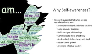 Why Self-awareness?
• Research suggests that when we see
ourselves clearly, we :
• Are more confident and more creative
• Make sounder decisions
• Build stronger relationships
• Communicate more effectively
• Are less likely to lie, cheat, and steal
• Better career growth
• Are more-effective leaders
 