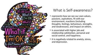 What is Self-awareness?
• represents how we see our own values,
passions, aspirations, fit with our
environment, reactions (including
thoughts, feelings, behaviours, strengths,
and weaknesses), and impact on others.
• is associated with higher job and
relationship satisfaction, personal and
social control, and happiness.
• it is negatively related to anxiety, stress,
and depression.
 
