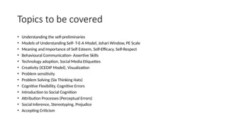 Topics to be covered
• Understanding the self-preliminaries
• Models of Understanding Self- T-E-A Model, Johari Window, PE Scale
• Meaning and Importance of Self Esteem, Self-Efficacy, Self-Respect
• Behavioural Communication- Assertive Skills
• Technology adoption, Social Media Etiquettes
• Creativity (ICEDIP Model), Visualization
• Problem sensitivity
• Problem Solving (Six Thinking Hats)
• Cognitive Flexibility, Cognitive Errors
• Introduction to Social Cognition
• Attribution Processes (Perceptual Errors)
• Social Inference, Stereotyping, Prejudice
• Accepting Criticism
 