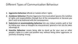 Different Types of Communication Behaviour
1. Aggressive behaviour offends or isolates others’ rights.
2. Avoidance behaviour (Passive-Aggressive Communication) ignores the isolation
of rights and responsibilities through fear of the consequences or because you
don’t wish to be bothered with the consequences.
3. Submissive or accommodating behaviour lets you reduce anxiety, guilt or fear
by letting your views or thoughts be misconstrued, ignored or lets you be taken
advantage of.
4. Assertive Behaviour means being able to stand up for your own or other
people's rights in a calm and positive way, without being either aggressive, or
passively accepting 'wrong'.
 