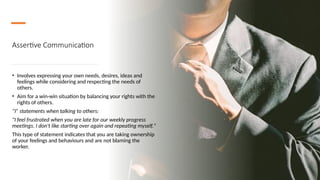 Assertive Communication
• Involves expressing your own needs, desires, ideas and
feelings while considering and respecting the needs of
others.
• Aim for a win-win situation by balancing your rights with the
rights of others.
“I” statements when talking to others:
"I feel frustrated when you are late for our weekly progress
meetings. I don't like starting over again and repeating myself."
This type of statement indicates that you are taking ownership
of your feelings and behaviours and are not blaming the
worker.
 