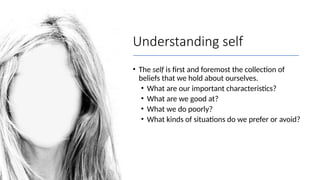 Understanding self
• The self is first and foremost the collection of
beliefs that we hold about ourselves.
• What are our important characteristics?
• What are we good at?
• What we do poorly?
• What kinds of situations do we prefer or avoid?
 