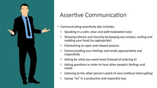 Assertive Communication
• Communicating assertively also includes:
o Speaking in a calm, clear and well-modulated voice
o Showing interest and sincerity by keeping eye contact, smiling and
nodding your head (as appropriate)
o Maintaining an open and relaxed posture
o Communicating your feelings and needs appropriately and
respectfully
o Asking for what you want/need (instead of ordering it)
o Asking questions in order to hear other people’s feelings and
needs
o Listening to the other person’s point of view (without interrupting)
o Saying “no” in a productive and respectful way
 