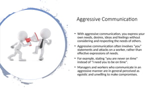 Aggressive Communication
• With aggressive communication, you express your
own needs, desires, ideas and feelings without
considering and respecting the needs of others.
• Aggressive communication often involves “you”
statements and attacks on a worker, rather than
effective expressions of needs.
• For example, stating "you are never on time"
instead of "I need you to be on time".
• Managers and workers who communicate in an
aggressive manner are in general perceived as
egoistic and unwilling to make compromises.
 