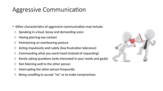 Aggressive Communication
• Other characteristics of aggressive communication may include:
o Speaking in a loud, bossy and demanding voice
o Having piercing eye contact
o Maintaining an overbearing posture
o Acting impulsively and rudely (low frustration tolerance)
o Commanding what you want/need (instead of requesting)
o Rarely asking questions (only interested in your needs and goals)
o Not listening well to the other person
o Interrupting the other person frequently
o Being unwilling to accept “no” or to make compromises
 