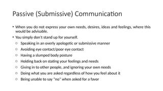 Passive (Submissive) Communication
• When you do not express your own needs, desires, ideas and feelings, where this
would be advisable.
• You simply don’t stand up for yourself.
o Speaking in an overly apologetic or submissive manner
o Avoiding eye contact/poor eye contact
o Having a slumped body posture
o Holding back on stating your feelings and needs
o Giving in to other people, and ignoring your own needs
o Doing what you are asked regardless of how you feel about it
o Being unable to say “no” when asked for a favor
 