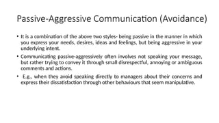 Passive-Aggressive Communication (Avoidance)
• It is a combination of the above two styles- being passive in the manner in which
you express your needs, desires, ideas and feelings, but being aggressive in your
underlying intent.
• Communicating passive-aggressively often involves not speaking your message,
but rather trying to convey it through small disrespectful, annoying or ambiguous
comments and actions.
• E.g., when they avoid speaking directly to managers about their concerns and
express their dissatisfaction through other behaviours that seem manipulative.
 