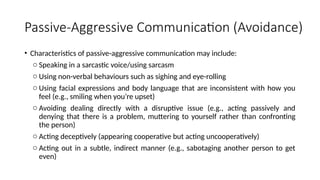 Passive-Aggressive Communication (Avoidance)
• Characteristics of passive-aggressive communication may include:
o Speaking in a sarcastic voice/using sarcasm
o Using non-verbal behaviours such as sighing and eye-rolling
o Using facial expressions and body language that are inconsistent with how you
feel (e.g., smiling when you’re upset)
o Avoiding dealing directly with a disruptive issue (e.g., acting passively and
denying that there is a problem, muttering to yourself rather than confronting
the person)
o Acting deceptively (appearing cooperative but acting uncooperatively)
o Acting out in a subtle, indirect manner (e.g., sabotaging another person to get
even)
 