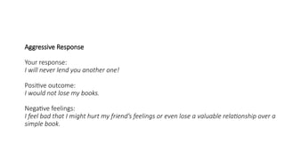 Aggressive Response
Your response:
I will never lend you another one!
Positive outcome:
I would not lose my books.
Negative feelings:
I feel bad that I might hurt my friend’s feelings or even lose a valuable relationship over a
simple book.
 