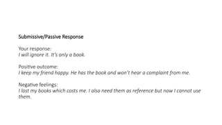 Submissive/Passive Response
Your response:
I will ignore it. It’s only a book.
Positive outcome:
I keep my friend happy. He has the book and won’t hear a complaint from me.
Negative feelings:
I lost my books which costs me. I also need them as reference but now I cannot use
them.
 