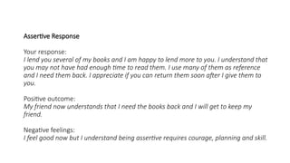 Assertive Response
Your response:
I lend you several of my books and I am happy to lend more to you. I understand that
you may not have had enough time to read them. I use many of them as reference
and I need them back. I appreciate if you can return them soon after I give them to
you.
Positive outcome:
My friend now understands that I need the books back and I will get to keep my
friend.
Negative feelings:
I feel good now but I understand being assertive requires courage, planning and skill.
 