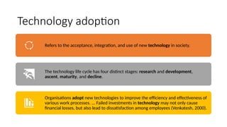 Technology adoption
Refers to the acceptance, integration, and use of new technology in society.
The technology life cycle has four distinct stages: research and development,
ascent, maturity, and decline.
Organisations adopt new technologies to improve the efficiency and effectiveness of
various work processes. ... Failed investments in technology may not only cause
financial losses, but also lead to dissatisfaction among employees (Venkatesh, 2000).
 