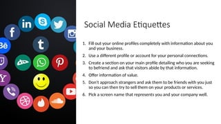 Social Media Etiquettes
1. Fill out your online profiles completely with information about you
and your business.
2. Use a different profile or account for your personal connections.
3. Create a section on your main profile detailing who you are seeking
to befriend and ask that visitors abide by that information.
4. Offer information of value.
5. Don't approach strangers and ask them to be friends with you just
so you can then try to sell them on your products or services.
6. Pick a screen name that represents you and your company well.
 