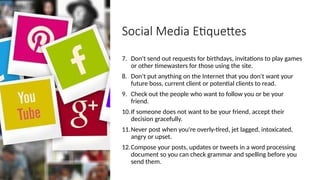 Social Media Etiquettes
7. Don't send out requests for birthdays, invitations to play games
or other timewasters for those using the site.
8. Don't put anything on the Internet that you don't want your
future boss, current client or potential clients to read.
9. Check out the people who want to follow you or be your
friend.
10.If someone does not want to be your friend, accept their
decision gracefully.
11.Never post when you're overly-tired, jet lagged, intoxicated,
angry or upset.
12.Compose your posts, updates or tweets in a word processing
document so you can check grammar and spelling before you
send them.
 