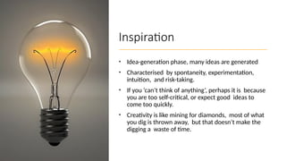 Inspiration
• Idea-generation phase, many ideas are generated
• Characterised by spontaneity, experimentation,
intuition, and risk-taking.
• If you ‘can’t think of anything’, perhaps it is because
you are too self-critical, or expect good ideas to
come too quickly.
• Creativity is like mining for diamonds, most of what
you dig is thrown away, but that doesn’t make the
digging a waste of time.
 