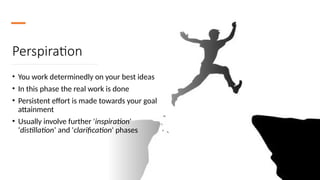 Perspiration
• You work determinedly on your best ideas
• In this phase the real work is done
• Persistent effort is made towards your goal
attainment
• Usually involve further 'inspiration'
‘distillation’ and 'clarification' phases
 