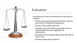 Evaluation
• Review phase in which you look back over your work in
progress:
• Hardly anyone gets things perfect first time, examine
your work for strengths and weaknesses
• How the work could be improved
• probably need to be another perspiration phase to
respond positively to the suggestions for
improvement
• Perspiration and evaluation phases often alternate to
form a cycle.
• Creative people adapt to improve
 