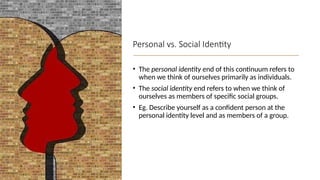 Personal vs. Social Identity
• The personal identity end of this continuum refers to
when we think of ourselves primarily as individuals.
• The social identity end refers to when we think of
ourselves as members of specific social groups.
• Eg. Describe yourself as a confident person at the
personal identity level and as members of a group.
 