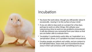 Incubation
• You leave the work alone, though you still ponder about it
occasionally , leaving it ‘on the surface of your mind’.
• If you are able to stop work on a project for a few days,
perhaps to work on other things, this will give your
subconscious time to work on any problems encountered,
it will also distance you somewhat from your ideas so that
you are better able to evaluate them.
• 'Incubation' is particularly useful after an 'inspiration' or a
'perspiration' phase, or if a problem has been encountered.
• Creative people are patient and untidy, and are content to
let half-baked ideas, loose ends and inconsistencies brew
away in their sub-conscious until 'something turns up'.
 