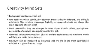 Creativity Mind Sets
• Each phase has its own mind-set.
• You need to switch continually between these radically different, and difficult
mind-sets. This requires enormous flexibility as some mind-sets are almost the
exact opposite of each other.
• Most people find they are stronger in some phases than in others, perhaps our
personality often gives us a predominant mind-set.
• You need to know your weakest phases, and the techniques and mind-sets which
will help you make them stronger.
• Creativity can be increased by ensuring that we are in the most appropriate
mindset at a given time and stage.
 