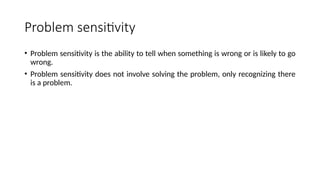 Problem sensitivity
• Problem sensitivity is the ability to tell when something is wrong or is likely to go
wrong.
• Problem sensitivity does not involve solving the problem, only recognizing there
is a problem.
 