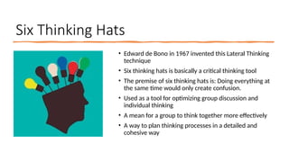 Six Thinking Hats
• Edward de Bono in 1967 invented this Lateral Thinking
technique
• Six thinking hats is basically a critical thinking tool
• The premise of six thinking hats is: Doing everything at
the same time would only create confusion.
• Used as a tool for optimizing group discussion and
individual thinking
• A mean for a group to think together more effectively
• A way to plan thinking processes in a detailed and
cohesive way
 
