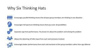Why Six Thinking Hats
Encourages parallel thinking means that all your group members are thinking in one direction
Encourages full-spectrum thinking means that you cover all possibilities
Separates ego from performance. You know it is about the problem and solving the problem
Allows the obtaining of fuller input from each and everyone involved
Encourages better performance from each and everyone of the group members rather than ego defense
 