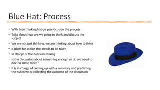 Blue Hat: Process
• With blue thinking hat on you focus on the process
• Talks about how are we going to think and discuss the
subject
• We are not just thinking, we are thinking about how to think
• It plans for action that needs to be taken
• In charge of the decision making
• Is the discussion about something enough or do we need to
discuss some more?
• It is in charge of coming up with a summary and predicting
the outcome or collecting the outcome of the discussion
 