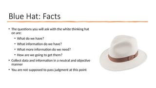 Blue Hat: Facts
• The questions you will ask with the white thinking hat
on are:
• What do we have?
• What information do we have?
• What more information do we need?
• How are we going to get them?
• Collect data and information in a neutral and objective
manner
• You are not supposed to pass judgment at this point
 