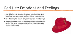 Red Hat: Emotions and Feelings
• Red thinking hat on you talk about your intuition, your
hunches, your guts, your feelings at that very moment
• Red thinking hat allows for you to express your feelings
• People generally think that feelings and emotions have
no place at all in a serious discussion. It gives a chance
to express feelings.
 