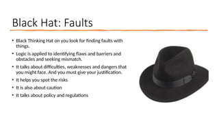 Black Hat: Faults
• Black Thinking Hat on you look for finding faults with
things.
• Logic is applied to identifying flaws and barriers and
obstacles and seeking mismatch.
• It talks about difficulties, weaknesses and dangers that
you might face. And you must give your justification.
• It helps you spot the risks
• It is also about caution
• It talks about policy and regulations
 