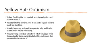 Yellow Hat: Optimism
• Yellow Thinking Hat on you talk about good points and
positive aspects.
• You identify the benefits, but it has to be logical like the
black hat thinking.
• It seeks harmony and positives points, why an idea is
useful and it values sensitivity.
• You are being sensitive talk about what values go with
this particular topic, what kind of ethics judgment that
you need to be aware of.
 